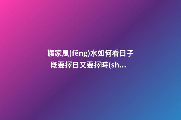 搬家風(fēng)水如何看日子  既要擇日又要擇時(shí)